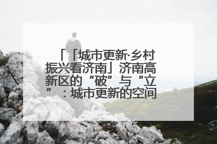 「城市更新·乡村振兴看济南」济南高新区的“破”与“立”：城市更新的空间密码与品质进阶
