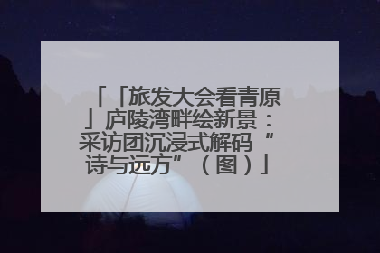 「旅发大会看青原」庐陵湾畔绘新景：采访团沉浸式解码“诗与远方”（图）
