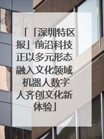 「深圳特区报」前沿科技正以多元形态融入文化领域 机器人数字人齐创文化新体验