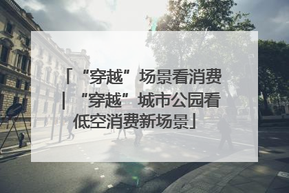 “穿越”场景看消费｜“穿越”城市公园看低空消费新场景
