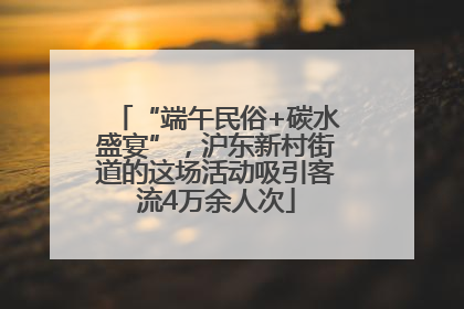 “端午民俗+碳水盛宴”，沪东新村街道的这场活动吸引客流4万余人次