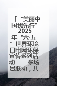 “美丽中国我先行” 2025年“六·五”世界环境日电网环保宣传系列活动——多场景联动，共筑生态发展新图景