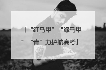 “红马甲”“绿马甲”“青”力护航高考