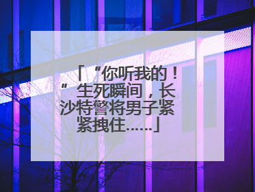 “你听我的！”生死瞬间，长沙特警将男子紧紧拽住……