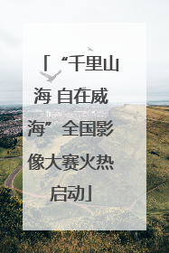 “千里山海 自在威海”全国影像大赛火热启动