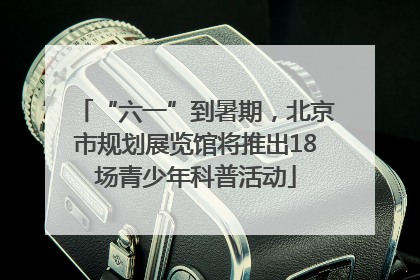“六一”到暑期，北京市规划展览馆将推出18场青少年科普活动