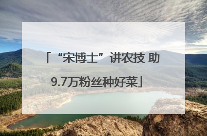 “宋博士”讲农技 助9.7万粉丝种好菜