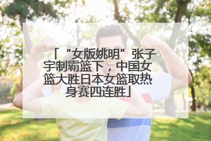 “女版姚明”张子宇制霸篮下，中国女篮大胜日本女篮取热身赛四连胜