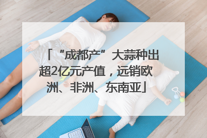 “成都产”大蒜种出超2亿元产值，远销欧洲、非洲、东南亚