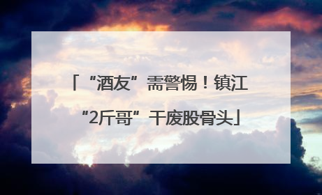 “酒友”需警惕！镇江“2斤哥”干废股骨头