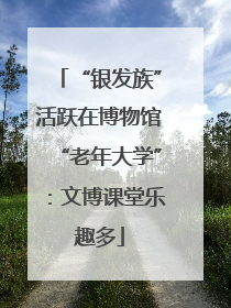 “银发族”活跃在博物馆“老年大学”：文博课堂乐趣多