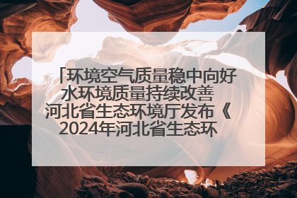环境空气质量稳中向好 水环境质量持续改善 河北省生态环境厅发布《2024年河北省生态环境状况公报》
