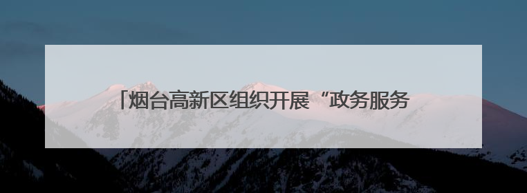 烟台高新区组织开展“政务服务面对面 便民利企零距离”政务服务集中宣讲暨政府开放月活动