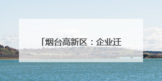 烟台高新区：企业迁移登记“一件事”提升企业迁移便利度