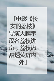电影《长安的荔枝》导演大鹏带茂名荔枝进京，荔枝热甜透荧屏内外