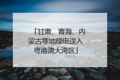 甘肃、青海、内蒙古等地绿电送入粤港澳大湾区