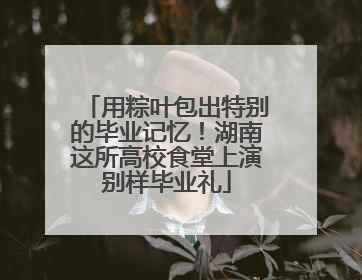 用粽叶包出特别的毕业记忆！湖南这所高校食堂上演别样毕业礼