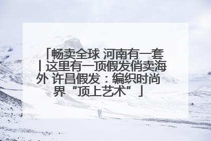 畅卖全球 河南有一套丨这里有一顶假发俏卖海外 许昌假发：编织时尚界“顶上艺术”