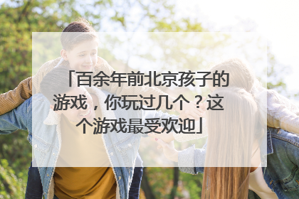 百余年前北京孩子的游戏，你玩过几个？这个游戏最受欢迎