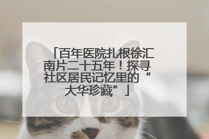 百年医院扎根徐汇南片二十五年！探寻社区居民记忆里的“大华珍藏”