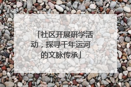 社区开展研学活动，探寻千年运河的文脉传承