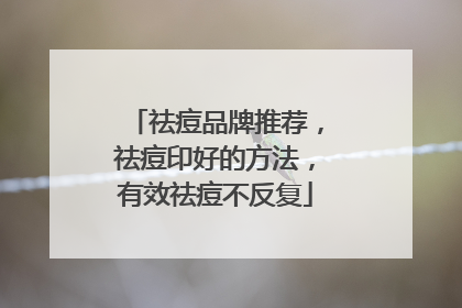 祛痘品牌推荐，祛痘印好的方法，有效祛痘不反复