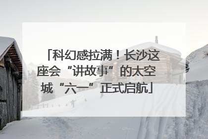 科幻感拉满！长沙这座会“讲故事”的太空城“六一”正式启航