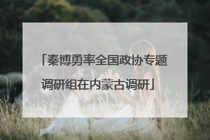 秦博勇率全国政协专题调研组在内蒙古调研
