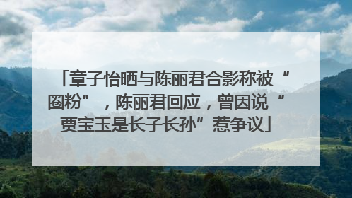 章子怡晒与陈丽君合影称被“圈粉”，陈丽君回应，曾因说“贾宝玉是长子长孙”惹争议