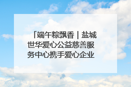端午粽飘香｜盐城世华爱心公益慈善服务中心携手爱心企业发起情暖“城市守护者”慰问活动