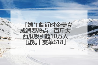 端午临近时令美食成消费热点，百斤大西瓜吸引超10万人围观丨变革618