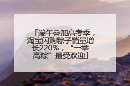 端午叠加高考季，淘宝闪购粽子销量增长220%，“一举高粽”最受欢迎