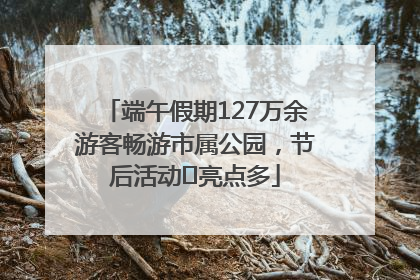 端午假期127万余游客畅游市属公园，节后活动﻿亮点多
