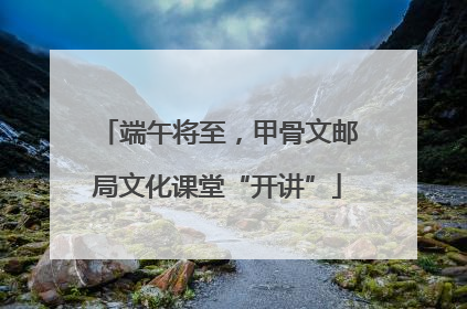 端午将至，甲骨文邮局文化课堂“开讲”