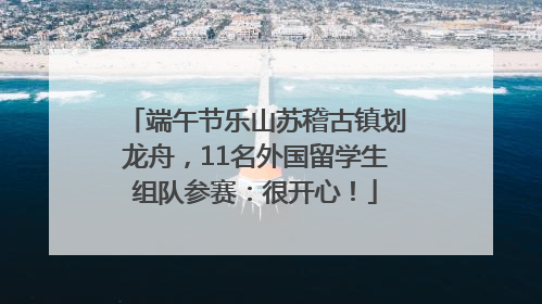 端午节乐山苏稽古镇划龙舟，11名外国留学生组队参赛：很开心！
