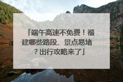 端午高速不免费！福建哪些路段、景点易堵？出行攻略来了