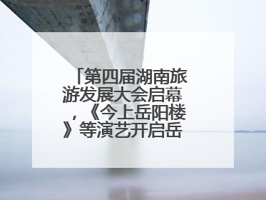 第四届湖南旅游发展大会启幕，《今上岳阳楼》等演艺开启岳阳文旅新场景