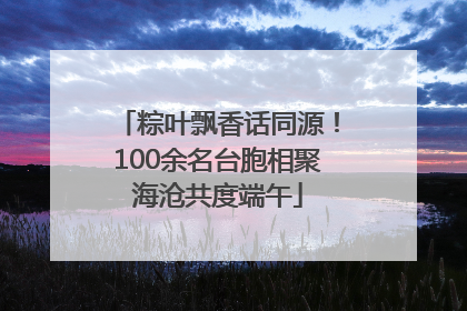 粽叶飘香话同源！100余名台胞相聚海沧共度端午