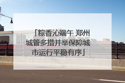 粽香沁端午 郑州城管多措并举保障城市运行平稳有序