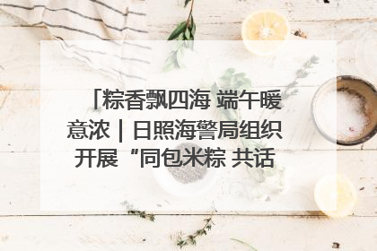 粽香飘四海 端午暖意浓｜日照海警局组织开展“同包米粽 共话端午”系列活动