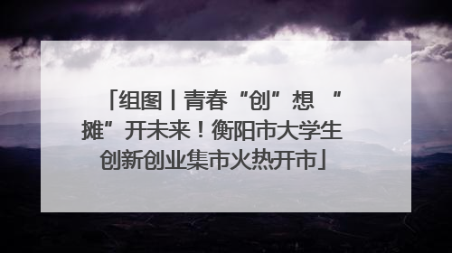 组图丨青春“创”想 “摊”开未来！衡阳市大学生创新创业集市火热开市