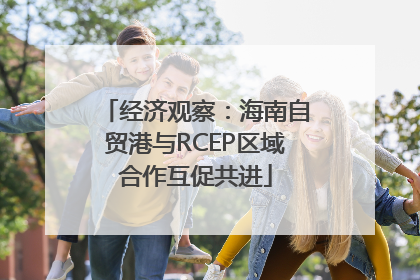 经济观察：海南自贸港与RCEP区域合作互促共进