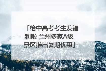 给中高考考生发福利啦 兰州多家A级景区推出暑期优惠