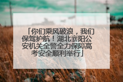 你们乘风破浪，我们保驾护航！湖北襄阳公安机关全警全力保障高考安全顺利举行