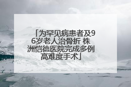 为罕见病患者及96岁老人治骨折 株洲恺德医院完成多例高难度手术