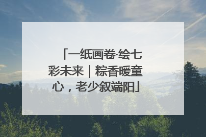 一纸画卷·绘七彩未来｜粽香暖童心，老少叙端阳