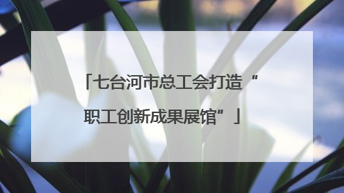 七台河市总工会打造“职工创新成果展馆”