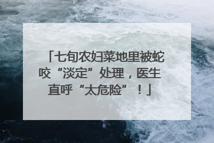七旬农妇菜地里被蛇咬“淡定”处理，医生直呼“太危险”！
