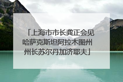 上海市市长龚正会见哈萨克斯坦阿拉木图州州长苏尔丹加济耶夫