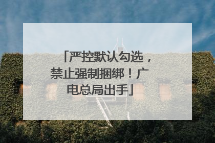 严控默认勾选，禁止强制捆绑！广电总局出手